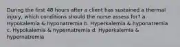 During the first 48 hours after a client has sustained a thermal injury, which conditions should the nurse assess for? a. Hypokalemia & hyponatremia b. Hyperkalemia & hyponatremia c. Hypokalemia & hypernatremia d. Hyperkalemia & hypernatremia