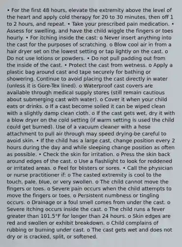 • For the first 48 hours, elevate the extremity above the level of the heart and apply cold therapy for 20 to 30 minutes, then off 1 to 2 hours, and repeat. • Take your prescribed pain medication. • Assess for swelling, and have the child wiggle the fingers or toes hourly. • For itching inside the cast: o Never insert anything into the cast for the purposes of scratching. o Blow cool air in from a hair dryer set on the lowest setting or tap lightly on the cast. o Do not use lotions or powders. • Do not pull padding out from the inside of the cast. • Protect the cast from wetness. o Apply a plastic bag around cast and tape securely for bathing or showering. Continue to avoid placing the cast directly in water (unless it is Gore-Tex lined). o Waterproof cast covers are available through medical supply stores (still remain cautious about submerging cast with water). o Cover it when your child eats or drinks. o If a cast become soiled it can be wiped clean with a slightly damp clean cloth. o If the cast gets wet, dry it with a blow dryer on the cold setting (if warm setting is used the child could get burned). Use of a vacuum cleaner with a hose attachment to pull air through may speed drying-be careful to avoid skin. • If the child has a large cast, change position every 2 hours during the day and while sleeping change position as often as possible. • Check the skin for irritation. o Press the skin back around edges of the cast. o Use a flashlight to look for reddened or irritated areas. o Feel for blisters or sores. • Call the physician or nurse practitioner if: o The casted extremity is cool to the touch, pale, blue, or very swollen. o The child cannot move the fingers or toes. o Severe pain occurs when the child attempts to move the fingers or toes. o Persistent numbness or tingling occurs. o Drainage or a foul smell comes from under the cast. o Severe itching occurs inside the cast. o The child runs a fever greater than 101.5°F for longer than 24 hours. o Skin edges are red and swollen or exhibit breakdown. o Child complains of rubbing or burning under cast. o The cast gets wet and does not dry or is cracked, split, or softened.