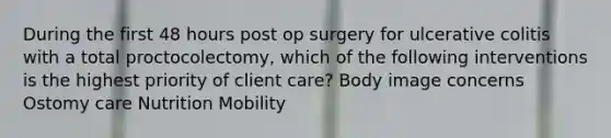 During the first 48 hours post op surgery for ulcerative colitis with a total proctocolectomy, which of the following interventions is the highest priority of client care? Body image concerns Ostomy care Nutrition Mobility