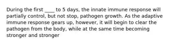 During the first ____ to 5 days, the innate immune response will partially control, but not stop, pathogen growth. As the adaptive immune response gears up, however, it will begin to clear the pathogen from the body, while at the same time becoming stronger and stronger