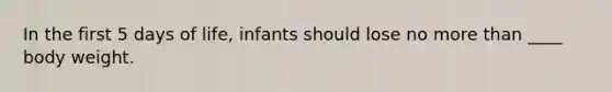In the first 5 days of life, infants should lose no more than ____ body weight.