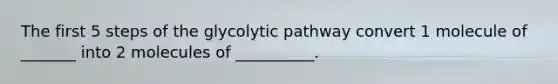 The first 5 steps of the glycolytic pathway convert 1 molecule of _______ into 2 molecules of __________.