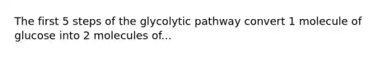 The first 5 steps of the glycolytic pathway convert 1 molecule of glucose into 2 molecules of...