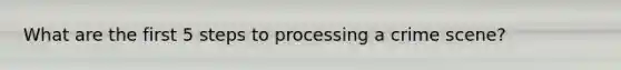 What are the first 5 steps to processing a crime scene?