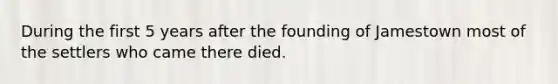 During the first 5 years after the founding of Jamestown most of the settlers who came there died.