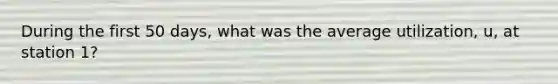 During the first 50 days, what was the average utilization, u, at station 1?