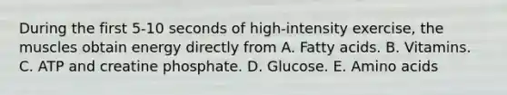 During the first 5-10 seconds of high-intensity exercise, the muscles obtain energy directly from A. Fatty acids. B. Vitamins. C. ATP and creatine phosphate. D. Glucose. E. Amino acids