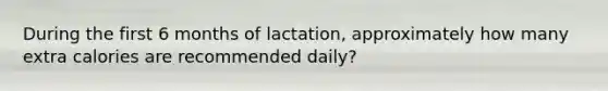 During the first 6 months of lactation, approximately how many extra calories are recommended daily?