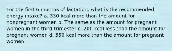 For the first 6 months of lactation, what is the recommended energy intake? a. 330 kcal more than the amount for nonpregnant women b. The same as the amount for pregnant women in the third trimester c. 200 kcal less than the amount for pregnant women d. 550 kcal more than the amount for pregnant women