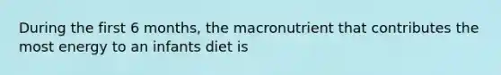 During the first 6 months, the macronutrient that contributes the most energy to an infants diet is