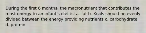 During the first 6 months, the macronutrient that contributes the most energy to an infant's diet is: a. fat b. Kcals should be evenly divided between the energy providing nutrients c. carbohydrate d. protein