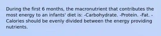 During the first 6 months, the macronutrient that contributes the most energy to an infants' diet is: -Carbohydrate. -Protein. -Fat. -Calories should be evenly divided between the energy providing nutrients.