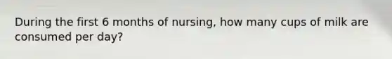 During the first 6 months of nursing, how many cups of milk are consumed per day?