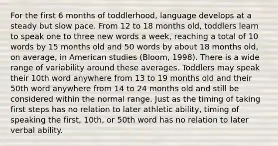 For the first 6 months of toddlerhood, language develops at a steady but slow pace. From 12 to 18 months old, toddlers learn to speak one to three new words a week, reaching a total of 10 words by 15 months old and 50 words by about 18 months old, on average, in American studies (Bloom, 1998). There is a wide range of variability around these averages. Toddlers may speak their 10th word anywhere from 13 to 19 months old and their 50th word anywhere from 14 to 24 months old and still be considered within the normal range. Just as the timing of taking first steps has no relation to later athletic ability, timing of speaking the first, 10th, or 50th word has no relation to later verbal ability.