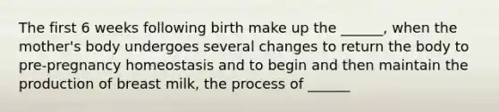 The first 6 weeks following birth make up the ______, when the mother's body undergoes several changes to return the body to pre-pregnancy homeostasis and to begin and then maintain the production of breast milk, the process of ______