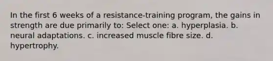 In the first 6 weeks of a resistance-training program, the gains in strength are due primarily to: Select one: a. hyperplasia. b. neural adaptations. c. increased muscle fibre size. d. hypertrophy.