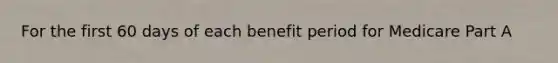 For the first 60 days of each benefit period for Medicare Part A