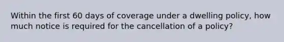 Within the first 60 days of coverage under a dwelling policy, how much notice is required for the cancellation of a policy?