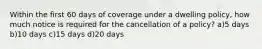 Within the first 60 days of coverage under a dwelling policy, how much notice is required for the cancellation of a policy? a)5 days b)10 days c)15 days d)20 days