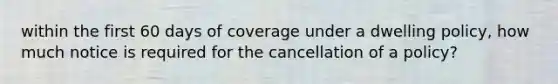 within the first 60 days of coverage under a dwelling policy, how much notice is required for the cancellation of a policy?