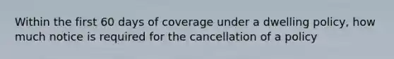 Within the first 60 days of coverage under a dwelling policy, how much notice is required for the cancellation of a policy