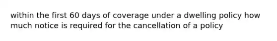 within the first 60 days of coverage under a dwelling policy how much notice is required for the cancellation of a policy