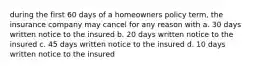 during the first 60 days of a homeowners policy term, the insurance company may cancel for any reason with a. 30 days written notice to the insured b. 20 days written notice to the insured c. 45 days written notice to the insured d. 10 days written notice to the insured