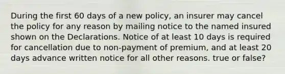 During the first 60 days of a new policy, an insurer may cancel the policy for any reason by mailing notice to the named insured shown on the Declarations. Notice of at least 10 days is required for cancellation due to non-payment of premium, and at least 20 days advance written notice for all other reasons. true or false?