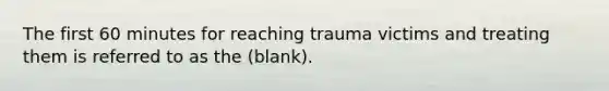 The first 60 minutes for reaching trauma victims and treating them is referred to as the (blank).