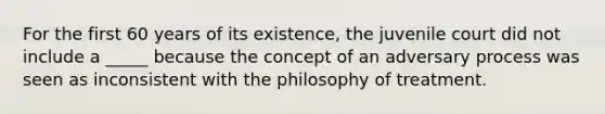 For the first 60 years of its existence, the juvenile court did not include a _____ because the concept of an adversary process was seen as inconsistent with the philosophy of treatment.