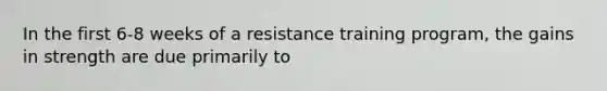 In the first 6-8 weeks of a resistance training program, the gains in strength are due primarily to