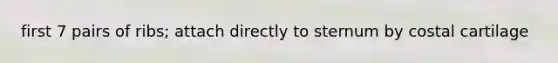 first 7 pairs of ribs; attach directly to sternum by costal cartilage