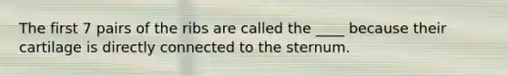 The first 7 pairs of the ribs are called the ____ because their cartilage is directly connected to the sternum.