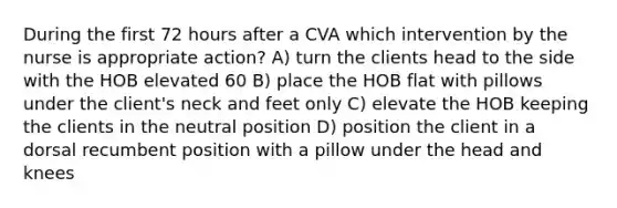 During the first 72 hours after a CVA which intervention by the nurse is appropriate action? A) turn the clients head to the side with the HOB elevated 60 B) place the HOB flat with pillows under the client's neck and feet only C) elevate the HOB keeping the clients in the neutral position D) position the client in a dorsal recumbent position with a pillow under the head and knees