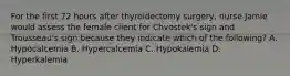 For the first 72 hours after thyroidectomy surgery, nurse Jamie would assess the female client for Chvostek's sign and Trousseau's sign because they indicate which of the following? A. Hypocalcemia B. Hypercalcemia C. Hypokalemia D. Hyperkalemia