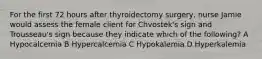 For the first 72 hours after thyroidectomy surgery, nurse Jamie would assess the female client for Chvostek's sign and Trousseau's sign because they indicate which of the following? A Hypocalcemia B Hypercalcemia C Hypokalemia D Hyperkalemia