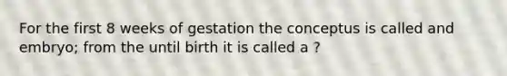 For the first 8 weeks of gestation the conceptus is called and embryo; from the until birth it is called a ?