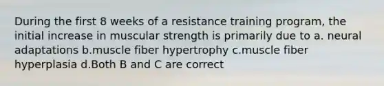 During the first 8 weeks of a resistance training program, the initial increase in muscular strength is primarily due to a. neural adaptations b.muscle fiber hypertrophy c.muscle fiber hyperplasia d.Both B and C are correct