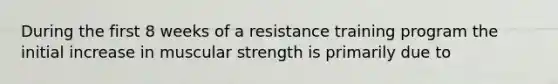 During the first 8 weeks of a resistance training program the initial increase in muscular strength is primarily due to