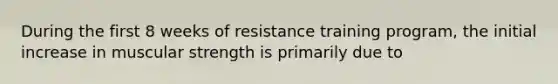 During the first 8 weeks of resistance training program, the initial increase in muscular strength is primarily due to