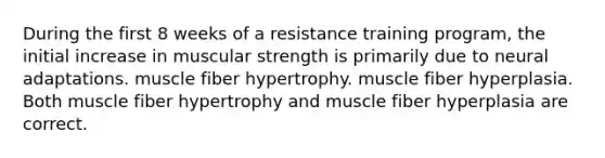 During the first 8 weeks of a resistance training program, the initial increase in muscular strength is primarily due to neural adaptations. muscle fiber hypertrophy. muscle fiber hyperplasia. Both muscle fiber hypertrophy and muscle fiber hyperplasia are correct.