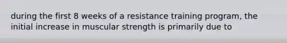 during the first 8 weeks of a resistance training program, the initial increase in muscular strength is primarily due to