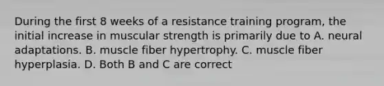 During the first 8 weeks of a resistance training program, the initial increase in muscular strength is primarily due to A. neural adaptations. B. muscle fiber hypertrophy. C. muscle fiber hyperplasia. D. Both B and C are correct