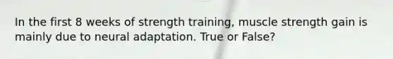 In the first 8 weeks of strength training, muscle strength gain is mainly due to neural adaptation. True or False?