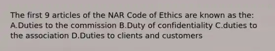 The first 9 articles of the NAR Code of Ethics are known as the: A.Duties to the commission B.Duty of confidentiality C.duties to the association D.Duties to clients and customers