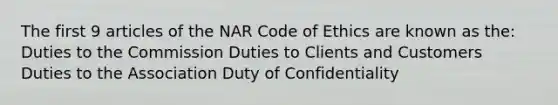 The first 9 articles of the NAR Code of Ethics are known as the: Duties to the Commission Duties to Clients and Customers Duties to the Association Duty of Confidentiality