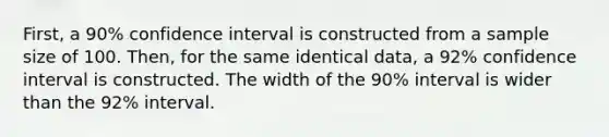 First, a 90% confidence interval is constructed from a sample size of 100. Then, for the same identical data, a 92% confidence interval is constructed. The width of the 90% interval is wider than the 92% interval.