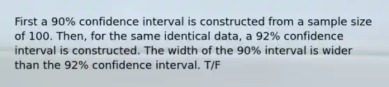 First a 90% confidence interval is constructed from a sample size of 100. Then, for the same identical data, a 92% confidence interval is constructed. The width of the 90% interval is wider than the 92% confidence interval. T/F