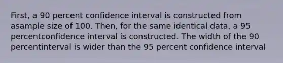 First, a 90 percent confidence interval is constructed from asample size of 100. Then, for the same identical data, a 95 percentconfidence interval is constructed. The width of the 90 percentinterval is wider than the 95 percent confidence interval