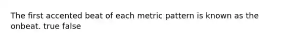 The first accented beat of each metric pattern is known as the onbeat. true false